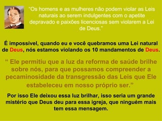 “Os homens e as mulheres não podem violar as Leis
             naturais ao serem indulgentes com o apetite
         depravado e paixões licenciosas sem violarem a Lei
                             de Deus.”

 É impossível, quando eu e você quebramos uma Lei natural
de Deus, nós estamos violando os 10 mandamentos de Deus.

 “ Ele permitiu que a luz da reforma de saúde brilhe
   sobre nós, para que possamos compreender a
 pecaminosidade da transgressão das Leis que Ele
        estabeleceu em nosso próprio ser.”
 Por isso Ele deixou essa luz brilhar, isso seria um grande
 mistério que Deus deu para essa igreja, que ninguém mais
                   tem essa mensagem.
 