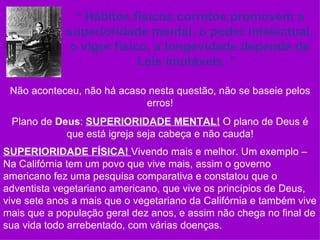 “ Hábitos físicos corretos promovem a
             superioridade mental, o poder intelectual,
              o vigor físico, a longevidade depende de
                           Leis imutáveis .”

 Não aconteceu, não há acaso nesta questão, não se baseie pelos
                            erros!
 Plano de Deus: SUPERIORIDADE MENTAL! O plano de Deus é
            que está igreja seja cabeça e não cauda!
SUPERIORIDADE FÍSICA! Vivendo mais e melhor. Um exemplo –
Na Califórnia tem um povo que vive mais, assim o governo
americano fez uma pesquisa comparativa e constatou que o
adventista vegetariano americano, que vive os princípios de Deus,
vive sete anos a mais que o vegetariano da Califórnia e também vive
mais que a população geral dez anos, e assim não chega no final de
sua vida todo arrebentado, com várias doenças.
 