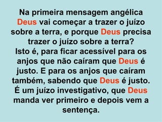 Na primeira mensagem angélica
  Deus vai começar a trazer o juízo
sobre a terra, e porque Deus precisa
     trazer o juízo sobre a terra?
 Isto é, para ficar acessível para os
  anjos que não caíram que Deus é
  justo. E para os anjos que caíram
também, sabendo que Deus é justo.
 É um juízo investigativo, que Deus
 manda ver primeiro e depois vem a
               sentença.
 