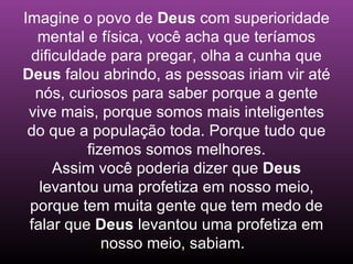 Imagine o povo de Deus com superioridade
  mental e física, você acha que teríamos
 dificuldade para pregar, olha a cunha que
Deus falou abrindo, as pessoas iriam vir até
  nós, curiosos para saber porque a gente
 vive mais, porque somos mais inteligentes
 do que a população toda. Porque tudo que
          fizemos somos melhores.
     Assim você poderia dizer que Deus
   levantou uma profetiza em nosso meio,
 porque tem muita gente que tem medo de
 falar que Deus levantou uma profetiza em
             nosso meio, sabiam.
 
