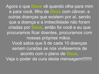 Agora o que Deus vê quando olha para mim
 e para você, filho de Deus com câncer, e
 outras doenças que existem por aí, sendo
 que a doença e a imbecilidade não foram
 criadas por Deus, então foi você e eu que
procuramos ficar doentes, procuramos com
           nossas próprias mãos.
   Você sabia que 9 de cada 10 doenças
   seriam curadas se nós vivêssemos de
        acordo com o plano de Deus.
Veja o poder da cura desta mensagem!!!!!!!!
 