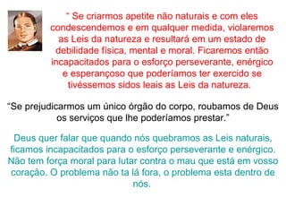 “ Se criarmos apetite não naturais e com eles
         condescendemos e em qualquer medida, violaremos
           as Leis da natureza e resultará em um estado de
          debilidade física, mental e moral. Ficaremos então
         incapacitados para o esforço perseverante, enérgico
            e esperançoso que poderíamos ter exercido se
              tivéssemos sidos leais as Leis da natureza.

“Se prejudicarmos um único órgão do corpo, roubamos de Deus
            os serviços que lhe poderíamos prestar.”

 Deus quer falar que quando nós quebramos as Leis naturais,
ficamos incapacitados para o esforço perseverante e enérgico.
Não tem força moral para lutar contra o mau que está em vosso
coração. O problema não ta lá fora, o problema esta dentro de
                             nós.
 