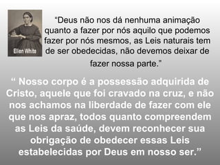 “Deus não nos dá nenhuma animação
        quanto a fazer por nós aquilo que podemos
        fazer por nós mesmos, as Leis naturais tem
        de ser obedecidas, não devemos deixar de
                    fazer nossa parte.”

 “ Nosso corpo é a possessão adquirida de
Cristo, aquele que foi cravado na cruz, e não
nos achamos na liberdade de fazer com ele
que nos apraz, todos quanto compreendem
  as Leis da saúde, devem reconhecer sua
     obrigação de obedecer essas Leis
   estabelecidas por Deus em nosso ser.”
 