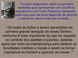 “ O arqui enganador odeia as grandes
         verdades que apresentam um sacrifício
        expiatório e um Todo Poderoso mediador,
        sabe que para ele tudo depende de desviar
          a mente de Jesus e da sua verdade .”


   “ De todas as lições a serem aprendidas da
   primeira grande tentação de nosso Senhor,
 nenhuma é mais importante da que diz respeito
   ao controle dos apetites e paixões, satanás
opera por meio da intemperança para destruir as
 faculdades mentais e morais e assim se tornar
  impossível ao homem a apreciar as coisas .”
 