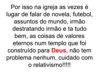 Por isso na igreja as vezes é
lugar de falar de novela, futebol,
   assuntos do mundo, irmão
   destratando irmão e ta tudo
    bem, as coisas de valores
   eternos num templo que foi
 construído para Deus, não tem
problema nenhum, cuidado com
         o relativismo!!!!!
 