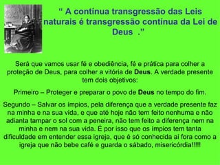 “ A contínua transgressão das Leis
             naturais é transgressão contínua da Lei de
                              Deus .”


    Será que vamos usar fé e obediência, fé e prática para colher a
 proteção de Deus, para colher a vitória de Deus. A verdade presente
                         tem dois objetivos:
   Primeiro – Proteger e preparar o povo de Deus no tempo do fim.
Segundo – Salvar os ímpios, pela diferença que a verdade presente faz
 na minha e na sua vida, e que até hoje não tem feito nenhuma e não
 adianta tampar o sol com a peneira, não tem feito a diferença nem na
      minha e nem na sua vida. É por isso que os ímpios tem tanta
dificuldade em entender essa igreja, que é só conhecida ai fora como a
      igreja que não bebe café e guarda o sábado, misericórdia!!!!!
 