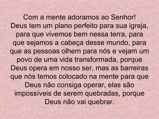 Com a mente adoramos ao Senhor!
Deus tem um plano perfeito para sua igreja,
  para que vivemos bem nessa terra, para
 que sejamos a cabeça desse mundo, para
que as pessoas olhem para nós e vejam um
  povo de uma vida transformada, porque
Deus opera em nosso ser, mas as barreiras
que nós temos colocado na mente para que
    Deus não consiga operar, elas são
 impossíveis de serem quebradas, porque
          Deus não vai quebrar.
 