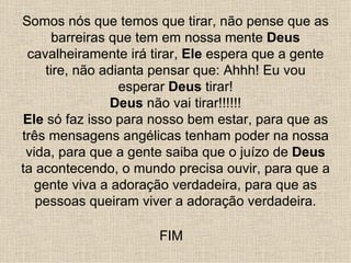 Somos nós que temos que tirar, não pense que as
      barreiras que tem em nossa mente Deus
 cavalheiramente irá tirar, Ele espera que a gente
    tire, não adianta pensar que: Ahhh! Eu vou
                 esperar Deus tirar!
                Deus não vai tirar!!!!!!
Ele só faz isso para nosso bem estar, para que as
três mensagens angélicas tenham poder na nossa
 vida, para que a gente saiba que o juízo de Deus
ta acontecendo, o mundo precisa ouvir, para que a
  gente viva a adoração verdadeira, para que as
   pessoas queiram viver a adoração verdadeira.

                      FIM
 