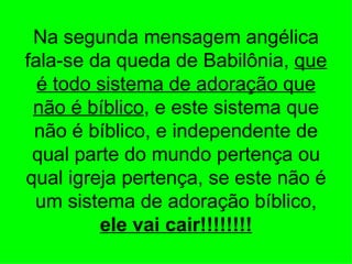 Na segunda mensagem angélica
fala-se da queda de Babilônia, que
  é todo sistema de adoração que
 não é bíblico, e este sistema que
 não é bíblico, e independente de
 qual parte do mundo pertença ou
qual igreja pertença, se este não é
 um sistema de adoração bíblico,
         ele vai cair!!!!!!!!
 