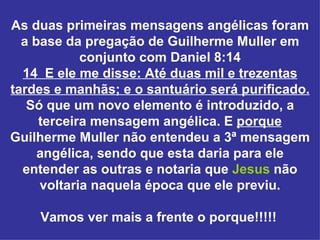 As duas primeiras mensagens angélicas foram
  a base da pregação de Guilherme Muller em
            conjunto com Daniel 8:14
  14 E ele me disse: Até duas mil e trezentas
tardes e manhãs; e o santuário será purificado.
   Só que um novo elemento é introduzido, a
     terceira mensagem angélica. E porque
Guilherme Muller não entendeu a 3ª mensagem
     angélica, sendo que esta daria para ele
  entender as outras e notaria que Jesus não
     voltaria naquela época que ele previu.

    Vamos ver mais a frente o porque!!!!!
 