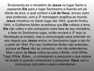 Encerrando-se o ministério de Jesus no lugar Santo e
    passando Ele para o lugar Santíssimo e ficando em pé
 diante da arca, o qual contem a Lei de Deus, enviou outro
   anjo poderoso, com a 3ª mensagem angélica ao mundo.
   Jesus ministrou no Santo lugar até 1844, quando findou
1844, e Guilherme Muller acreditava que Ele voltaria a terra,
Ele não voltou e sim começaria outra fase de seu ministério,
    a fase do Santíssimo lugar, então enviará o 3º anjo (a
Revelação já existia), mas a comunicação para entender só
 veio depois que Jesus entrou no Santíssimo lugar e isto foi
  a partir de 1844. Por isso Guilherme Muller não entendeu,
  porque se Deus não se comunica, nós não entendemos.
   Mas o povo de Deus voltou-se para a Bíblia, irmã White,
Tiago White, Bates....e começaram a pesquisar o que estava
  de errado e quando começaram a pesquisar, Deus veio e
          comunicou com eles e assim entenderam.
 