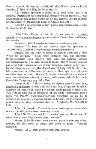 Deus a acusação de injustiça e falsidade” (E.G.White, lição da Escola
Sabatina, 2º Trim.1989. Ediç.Professor pág.48).
        4.2) “Satanás apresenta a divina lei de amor como uma lei de
egoísmo. Declara que nos é impossível obedecer-lhe aos preceitos... Jesus
devia patentear esse engano. Como um de nós, cumpria-Lhe dar exemplo
de obediência.” (O Desejado de Todas as Nações. Pág. 24)
        Rom.1:3 a descendência de Davi possui carne pecaminosa, e Jesus
foi descendente de Davi .

        (João 6:38) - Porque eu desci do céu, não para fazer a minha
vontade, mas a vontade daquele que me enviou. Evidencia-se a diferença
de vontades.
        Hebreus 2:14-18. Em todas as coisas era semelhante a nós.
        Hebreus 7:26 Jesus foi sem mácula. Apoc.14:5 apresenta os
144.000 IMACULADOS e tendo natureza humana pecaminosa.
        Hebreus 4:15 Em todos os pontos foi tentado como nós e Ellen
White nos assegura, “ Essas foram tentações reais, não aparentes”
(Mens.Escolhidas vol.1 pag.94), para tanto sua natureza humana
obrigatoriamente foi a de Adão depois da queda. Ellen White nos assegura
que Jesus “não exerceu em seu próprio benefício nenhum poder que o
homem não possa exercer” (Mens.Escolhidas vol.3 pág.132). Se Ele tivesse
tido a natureza de Adão antes da queda, é óbvio que teria tido uma
condição com um poder diferente do nosso. Jesus enfrentou a tentação
como nós a devemos enfrentar, e venceu confiando no poder da Palavra de
Deus (Vide Temperança pág. 107 e 276).
        (Lucas 9:23) - E dizia a todos: Se alguém quer vir após mim,
negue-se a si mesmo, e tome cada dia a sua cruz, e siga-me. Se nós O
seguimos em negar o eu, então Ele também devia praticar o negar o eu.
“Sua vida era uma vida de abnegação” (Ellen White Testemunhos para a
Igreja vol. Pág.69). (Abnegação=sacrifício voluntário do que há de
egoístico nos desejos e tendências naturais do homem, em proveito de uma
pessoa causa ou idéia. Dicionário Aurélio . ABNEGAÇÃO=NEGAR O
EU)
        João 1:14. Quando o Verbo se fez carne, havia apenas uma espécie
de carne (a caída, pecaminosa como a que temos).
        João 5:30. Ele tinha um EU (vontade), mas um EU do qual Ele
disse: “não procuro fazer a minha própria vontade”.
        Mateus 26:39 Ele disse: “se é possível, passe de mim este cálice;
todavia, não seja como eu quero, mas como tu queres.” Vontades
diferentes.
        Mateus 1:21-23. Deus conosco e não Deus com ele.


                                   3
 
