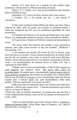 Gênesis 3:15. Jesus devia ser a semente de uma mulher caída,
pecaminosa, não de uma Eva (Maria) imaculada conceição.
        Gênesis 12: 3. Abraão...em ti (em tua descendência) serão benditas
todas as famílias da terra.
        Apocalipse 3:21. O povo de Deus vencerá como Jesus venceu.
        2 Coríntios 5:21. o fez pecado por nós... e não apenas: O
considerou...

         2) Não existe nenhuma citação bíblica que afirme que Jesus tinha a
natureza de Adão, antes da queda, mas existem as retromencionadas e
outras que asseguram que Ele veio em semelhança (igualdade) de carne
pecaminosa.
         3) O Espírito de Profecia é a luz menor que alumia para a luz maior
(Jesus), e se interpretados dentro do contexto, nunca contradizem a Bíblia.!
         4) O que ensina o Espírito de Profecia a respeito da humanidade de
Cristo:
         “Ele tomou sobre Sua natureza sem pecado a nossa pecaminosa
natureza, para saber como socorrer os que são tentados”. (Medicina e
Salvação pág. 181).
         A sua natureza sem pecado, Ele trouxe do Céu (a divina). Logo
Jesus não pecou ao assumir a nossa natureza pecaminosa, da mesma forma
que nós não nos tornamos carne santa, ao aceita-lo como nosso Salvador,
unindo a nossa natureza pecaminosa à sua natureza sem pecado (a divina),
vindo a ser co-participantes da natureza divina (2 Pedro 1:4) Veja a
explicação de Ellen White:
         “Trajado com as vestes da humanidade, o Filho de Deus desceu ao
nível daqueles que desejava salvar. Não havia nEle culpa ou
pecaminosidade, foi sempre puro e incontaminado, todavia tomou sobre si
nossa natureza pecaminosa. Revestindo sua divindade com a humanidade,
afim de que Ele pudesse associar-se com a humanidade caída. Ele buscou
resgatar para o homem aquilo que, pela desobediência, Adão tinha
perdido.” (Review and herald, 22 de agosto de 1907).
         Então Jesus não era totalmente igual a um homem, pois tinha duas
naturezas: a Divina (que sempre teve) + a humana pecaminosa (que tomou
sobre si, ao nascer de Maria).
“Porém que cada ser humano permaneça em guarda para que não faça a
Cristo completamente humano, como um de nós, porque isto não pode ser.”
(5 Bce 1103).

        “Estava no plano de Deus que Cristo, tomasse sobre si a forma e a
natureza do homem caído.” (Ellen White, Spirit of Prophecy, vol 2, pág.39,
Spiritual Gifts, vol.4 pág.115)

                                     4
 