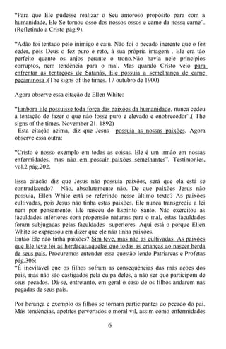 “Para que Ele pudesse realizar o Seu amoroso propósito para com a
humanidade, Ele Se tornou osso dos nossos ossos e carne da nossa carne”.
(Refletindo a Cristo pág.9).

“Adão foi tentado pelo inimigo e caiu. Não foi o pecado inerente que o fez
ceder, pois Deus o fez puro e reto, à sua própria imagem . Ele era tão
perfeito quanto os anjos perante o trono.Não havia nele princípios
corruptos, nem tendência para o mal. Mas quando Cristo veio para
enfrentar as tentações de Satanás, Ele possuía a semelhança de carne
pecaminosa .(The signs of the times. 17 outubro de 1900)

Agora observe essa citação de Ellen White:

“Embora Ele possuísse toda força das paixões da humanidade, nunca cedeu
à tentação de fazer o que não fosse puro e elevado e enobrecedor”.( The
signs of the times. November 21. 1892)
 Esta citação acima, diz que Jesus possuía as nossas paixões. Agora
observe essa outra:

“Cristo é nosso exemplo em todas as coisas. Ele é um irmão em nossas
enfermidades, mas não em possuir paixões semelhantes”. Testimonies,
vol.2 pág.202.

Essa citação diz que Jesus não possuía paixões, será que ela está se
contradizendo? Não, absolutamente não. De que paixões Jesus não
possuía, Ellen White está se referindo nesse último texto? As paixões
cultivadas, pois Jesus não tinha estas paixões. Ele nunca transgrediu a lei
nem por pensamento. Ele nasceu do Espírito Santo. Não exercitou as
faculdades inferiores com propensão naturais para o mal, estas faculdades
foram subjugadas pelas faculdades superiores. Aqui está o porque Ellen
White se expressou em dizer que ele não tinha paixões.
Então Ele não tinha paixões? Sim teve, mas não as cultivadas. As paixões
que Ele teve foi as herdadas,aquelas que todas as crianças ao nascer herda
de seus pais. Procuremos entender essa questão lendo Patriarcas e Profetas
pág.306:
“É inevitável que os filhos sofram as conseqüências das más ações dos
pais, mas não são castigados pela culpa deles, a não ser que participem de
seus pecados. Dá-se, entretanto, em geral o caso de os filhos andarem nas
pegadas de seus pais.

Por herança e exemplo os filhos se tornam participantes do pecado do pai.
Más tendências, apetites pervertidos e moral vil, assim como enfermidades

                                    6
 