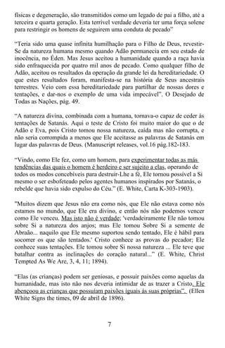 físicas e degeneração, são transmitidos como um legado de pai a filho, até a
terceira e quarta geração. Esta terrível verdade deveria ter uma força solene
para restringir os homens de seguirem uma conduta de pecado”

“Teria sido uma quase infinita humilhação para o Filho de Deus, revestir-
Se da natureza humana mesmo quando Adão permanecia em seu estado de
inocência, no Éden. Mas Jesus aceitou a humanidade quando a raça havia
sido enfraquecida por quatro mil anos de pecado. Como qualquer filho de
Adão, aceitou os resultados da operação da grande lei da hereditariedade. O
que estes resultados foram, manifesta-se na história de Seus ancestrais
terrestres. Veio com essa hereditariedade para partilhar de nossas dores e
tentações, e dar-nos o exemplo de uma vida impecável”. O Desejado de
Todas as Nações, pág. 49.

“A natureza divina, combinada com a humana, tornava-o capaz de ceder às
tentações de Satanás. Aqui o teste de Cristo foi muito maior do que o de
Adão e Eva, pois Cristo tomou nossa natureza, caída mas não corrupta, e
não seria corrompida a menos que Ele aceitasse as palavras de Satanás em
lugar das palavras de Deus. (Manuscript releases, vol.16 pág.182-183.

“Vindo, como Ele fez, como um homem, para experimentar todas as más
tendências das quais o homem é herdeiro e ser sujeito a elas, operando de
todos os modos concebíveis para destruir-Lhe a fé, Ele tornou possível a Si
mesmo o ser esbofeteado pelos agentes humanos inspirados por Satanás, o
rebelde que havia sido expulso do Céu.” (E. White, Carta K-303-1903).

"Muitos dizem que Jesus não era como nós, que Ele não estava como nós
estamos no mundo, que Ele era divino, e então nós não podemos vencer
como Ele venceu. Mas isto não é verdade; 'verdadeiramente Ele não tomou
sobre Si a natureza dos anjos; mas Ele tomou Sobre Si a semente de
Abraão... naquilo que Ele mesmo suportou sendo tentado, Ele é hábil para
socorrer os que são tentados.' Cristo conhece as provas do pecador; Ele
conhece suas tentações. Ele tomou sobre Si nossa natureza ... Ele teve que
batalhar contra as inclinações do coração natural...” (E. White, Christ
Tempted As We Are, 3, 4, 11; 1894).

“Elas (as crianças) podem ser geniosas, e possuir paixões como aquelas da
humanidade, mas isto não nos deveria intimidar de as trazer a Cristo. Ele
abençoou as crianças que possuíam paixões iguais ás suas próprias”. (Ellen
White Signs the times, 09 de abril de 1896).



                                     7
 