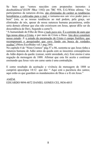 Se bem que “somos nascidos com propensões inerentes à
desobediência”(EGW 5Bce 1102) em 7BC 954, E.G.White afirma: “Ao
participarmos da natureza divina, são eliminadas do caráter as tendências
hereditárias e cultivadas para o mal, e tornamo-nos um vivo poder para o
bem” (ora, se as nossas tendências ao mal podem, pela graça, ser
eliminadas de nós, apesar de nossa natureza humana pecaminosa, então
seria demais afirmar que elas não existissem em Jesus, apesar dEle ser da
descendência de Davi, Segundo a carne?).
“A humanidade do Filho de Deus é tudo para nós. É a corrente de ouro que
liga nossa alma a Cristo, e por meio de Cristo a Deus. Isto deve constituir
nosso estudo...E o estudo da encarnação de Cristo é campo frutífero, que
recompensará o pesquisador que cave fundo em busca de verdades
ocultas”.(Mens.Escolhidas vol.1 pag.244).
No capítulo 4 de “Nisto Cremos” pág.57 a 86, sustenta-se que Jesus tinha a
natureza humana de Adão antes da queda com as inocentes conseqüências
do Adão depois da queda: (cansar, sentir ansiedade, etc). Este ensino é uma
negação da mensagem de 1888. Afirmar que esta foi aceita e continuar
ensinando que Jesus veio em carne santa é uma contradição.

E como resultado da aceitação e vivência da mensagem de 1888 se
cumprirá apocalipse 14:12 que diz: “ Aqui está a paciência dos santos;
aqui estão os que guardam os mandamentos de Deus e a fé em Jesus.”

AMÉM.
EDUARDO 9894-4872 DANIEL GOMES CEL.9836-6015




                                    8
 