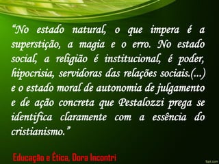 “No estado natural, o que impera é a
superstição, a magia e o erro. No estado
social, a religião é institucional, é poder,
hipocrisia, servidoras das relações sociais.(...)
e o estado moral de autonomia de julgamento
e de ação concreta que Pestalozzi prega se
identifica claramente com a essência do
cristianismo.”
Educação e Ética, Dora Incontri
 