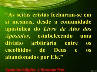 “As seitas cristãs fecharam-se em
si mesmas, desde a comunidade
apostólica do Livro de Atos dos
Apóstolos, estabelecendo uma
divisão arbitrária entre os
escolhidos de Deus e os
abandonados por Ele.”
Agonia das Religiões, J. Herculano Pires
 