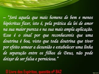 – “Será aquela que mais homens de bem e menos
hipócritas fizer, isto é, pela prática da lei de amor
na sua maior pureza e na sua mais ampla aplicação.
Esse é o sinal por que reconhecereis que uma
doutrina é boa, visto que toda doutrina que tiver
por efeito semear a desunião e estabelecer uma linha
de separação entre os filhos de Deus, não pode
deixar de ser falsa e perniciosa.”
O Livro dos Espíritos, questão nº 842
 
