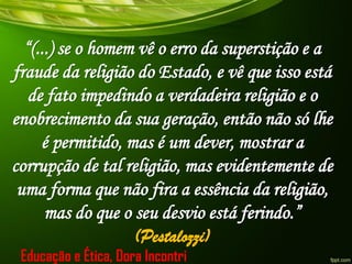 “(...) se o homem vê o erro da superstição e a
fraude da religião do Estado, e vê que isso está
de fato impedindo a verdadeira religião e o
enobrecimento da sua geração, então não só lhe
é permitido, mas é um dever, mostrar a
corrupção de tal religião, mas evidentemente de
uma forma que não fira a essência da religião,
mas do que o seu desvio está ferindo.”
(Pestalozzi)
Educação e Ética, Dora Incontri
 