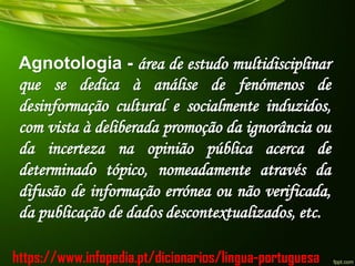 Agnotologia - área de estudo multidisciplinar
que se dedica à análise de fenómenos de
desinformação cultural e socialmente induzidos,
com vista à deliberada promoção da ignorância ou
da incerteza na opinião pública acerca de
determinado tópico, nomeadamente através da
difusão de informação errónea ou não verificada,
da publicação de dados descontextualizados, etc.
https://www.infopedia.pt/dicionarios/lingua-portuguesa
 