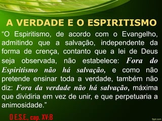 A VERDADE E O ESPIRITISMO
“O Espiritismo, de acordo com o Evangelho,
admitindo que a salvação, independente da
forma de crença, contanto que a lei de Deus
seja observada, não estabelece: Fora do
Espiritismo não há salvação, e como não
pretende ensinar toda a verdade, também não
diz: Fora da verdade não há salvação, máxima
que dividiria em vez de unir, e que perpetuaria a
animosidade.”
O E.S.E., cap. XV:8
 