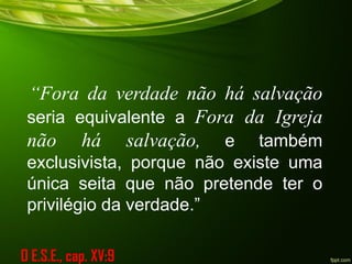“Fora da verdade não há salvação
seria equivalente a Fora da Igreja
não há salvação, e também
exclusivista, porque não existe uma
única seita que não pretende ter o
privilégio da verdade.”
O E.S.E., cap. XV:9
 
