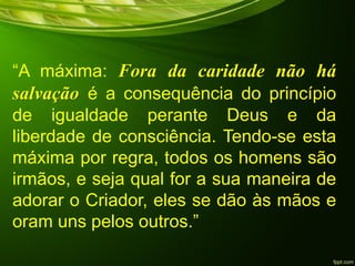 “A máxima: Fora da caridade não há
salvação é a consequência do princípio
de igualdade perante Deus e da
liberdade de consciência. Tendo-se esta
máxima por regra, todos os homens são
irmãos, e seja qual for a sua maneira de
adorar o Criador, eles se dão às mãos e
oram uns pelos outros.”
 
