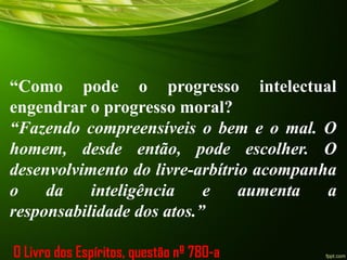 “Como pode o progresso intelectual
engendrar o progresso moral?
“Fazendo compreensíveis o bem e o mal. O
homem, desde então, pode escolher. O
desenvolvimento do livre-arbítrio acompanha
o da inteligência e aumenta a
responsabilidade dos atos.”
O Livro dos Espíritos, questão nº 780-a
 