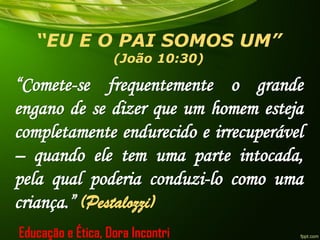 “EU E O PAI SOMOS UM”
(João 10:30)
“Comete-se frequentemente o grande
engano de se dizer que um homem esteja
completamente endurecido e irrecuperável
– quando ele tem uma parte intocada,
pela qual poderia conduzi-lo como uma
criança.” (Pestalozzi)
Educação e Ética, Dora Incontri
 