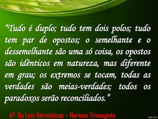 “Tudo é duplo; tudo tem dois polos; tudo
tem par de opostos; o semelhante e o
dessemelhante são uma só coisa, os opostos
são idênticos em natureza, mas diferente
em grau; os extremos se tocam, todas as
verdades são meias-verdades; todos os
paradoxos serão reconciliados.”
4ª. Da Leis Herméticas – Hermes Trimegisto
 