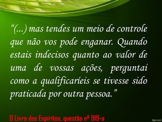 “(...) mas tendes um meio de controle
que não vos pode enganar. Quando
estais indecisos quanto ao valor de
uma de vossas ações, perguntai
como a qualificaríeis se tivesse sido
praticada por outra pessoa.”
O Livro dos Espíritos, questão nº 919-a
 