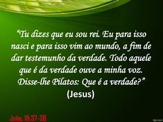 “Tu dizes que eu sou rei. Eu para isso
nasci e para isso vim ao mundo, a fim de
dar testemunho da verdade. Todo aquele
que é da verdade ouve a minha voz.
Disse-lhe Pilatos: Que é a verdade?”
(Jesus)
João, 18:37-38
 