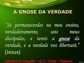 A GNOSE DA VERDADE
“Se permanecerdes no meu ensino,
verdadeiramente, sois meus
discípulos, e tereis a gnose da
verdade, e a verdade vos libertará.”
(Jesus)
Sabedoria do Evangelho – vol. 5 – Carlos T. Pastorino
 