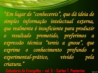 “Em lugar de “conhecereis”, que dá ideia de
simples informação intelectual externa,
que realmente é insuficiente para produzir
o resultado prometido, preferimos a
expressão técnica “tereis a gnose”, que
exprime o conhecimento profundo e
experimental-prático, vivido pela
criatura.”
Sabedoria do Evangelho – vol. 5 – Carlos T. Pastorino
 