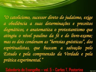 “O catolicismo, sucessor direto do judaísmo, exige
a obediência a suas determinações e preceitos
dogmáticos, e anatematiza o protestantismo que
atingiu o nível paulino da fé e do livre-exame;
mas os dois condenam as “heresias gnósticas”, dos
espiritualistas, que buscam a salvação pelo
Estudo e pela compreensão da Verdade e pela
prática experimental.”
Sabedoria do Evangelho – vol. 5 – Carlos T. Pastorino
 