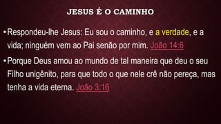JESUS É O CAMINHO
•Respondeu-lhe Jesus: Eu sou o caminho, e a verdade, e a
vida; ninguém vem ao Pai senão por mim. João 14:6
•Porque Deus amou ao mundo de tal maneira que deu o seu
Filho unigênito, para que todo o que nele crê não pereça, mas
tenha a vida eterna. João 3:16
 