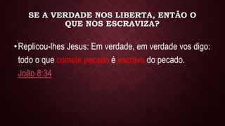 SE A VERDADE NOS LIBERTA, ENTÃO O
QUE NOS ESCRAVIZA?
•Replicou-lhes Jesus: Em verdade, em verdade vos digo:
todo o que comete pecado é escravo do pecado.
João 8:34
 