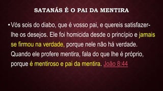 SATANÁS É O PAI DA MENTIRA
•Vós sois do diabo, que é vosso pai, e quereis satisfazer-
lhe os desejos. Ele foi homicida desde o princípio e jamais
se firmou na verdade, porque nele não há verdade.
Quando ele profere mentira, fala do que lhe é próprio,
porque é mentiroso e pai da mentira. João 8:44
 