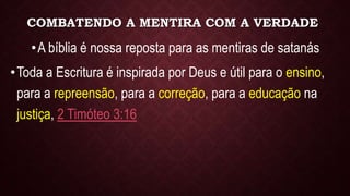 COMBATENDO A MENTIRA COM A VERDADE
•A bíblia é nossa reposta para as mentiras de satanás
•Toda a Escritura é inspirada por Deus e útil para o ensino,
para a repreensão, para a correção, para a educação na
justiça, 2 Timóteo 3:16
 
