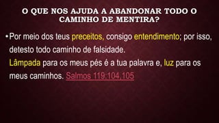 O QUE NOS AJUDA A ABANDONAR TODO O
CAMINHO DE MENTIRA?
•Por meio dos teus preceitos, consigo entendimento; por isso,
detesto todo caminho de falsidade.
Lâmpada para os meus pés é a tua palavra e, luz para os
meus caminhos. Salmos 119:104,105
 