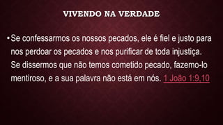 VIVENDO NA VERDADE
•Se confessarmos os nossos pecados, ele é fiel e justo para
nos perdoar os pecados e nos purificar de toda injustiça.
Se dissermos que não temos cometido pecado, fazemo-lo
mentiroso, e a sua palavra não está em nós. 1 João 1:9,10
 