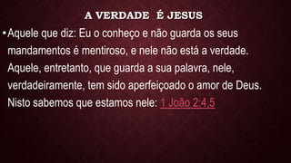 A VERDADE É JESUS
•Aquele que diz: Eu o conheço e não guarda os seus
mandamentos é mentiroso, e nele não está a verdade.
Aquele, entretanto, que guarda a sua palavra, nele,
verdadeiramente, tem sido aperfeiçoado o amor de Deus.
Nisto sabemos que estamos nele: 1 João 2:4,5
 