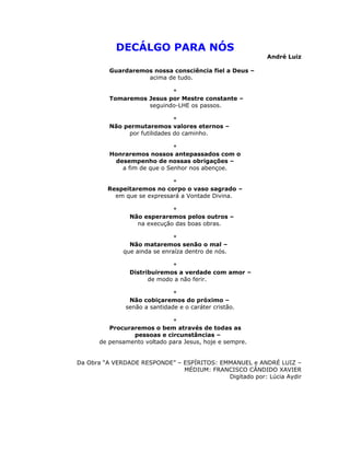 DECÁLGO PARA NÓS
                                                          André Luiz

         Guardaremos nossa consciência fiel a Deus –
                   acima de tudo.

                          *
         Tomaremos Jesus por Mestre constante –
                   seguindo-LHE os passos.

                              *
         Não permutaremos valores eternos –
              por futilidades do caminho.

                              *
          Honraremos nossos antepassados com o
           desempenho de nossas obrigações –
             a fim de que o Senhor nos abençoe.

                             *
         Respeitaremos no corpo o vaso sagrado –
           em que se expressará a Vontade Divina.

                             *
                Não esperaremos pelos outros –
                  na execução das boas obras.

                               *
                Não mataremos senão o mal –
              que ainda se enraíza dentro de nós.

                             *
                Distribuiremos a verdade com amor –
                      de modo a não ferir.

                              *
               Não cobiçaremos do próximo –
              senão a santidade e o caráter cristão.

                             *
         Procuraremos o bem através de todas as
                pessoas e circunstâncias –
      de pensamento voltado para Jesus, hoje e sempre.


Da Obra “A VERDADE RESPONDE” – ESPÍRITOS: EMMANUEL e ANDRÉ LUIZ –
                               MÉDIUM: FRANCISCO CÂNDIDO XAVIER
                                            Digitado por: Lúcia Aydir
 
