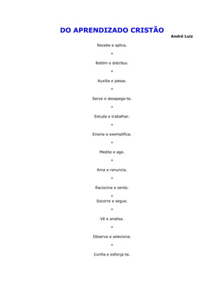 DO APRENDIZADO CRISTÃO
                              André Luiz

        Recebe e aplica.

                *

       Retém e distribui.

                *

         Auxilia e passa.

                *

      Serve e desapega-te.

                *

       Estuda e trabalhar.

                *

      Ensina e exemplifica.

                *

          Medite e age.

                *

        Ama e renuncia.

                *

       Raciocina e sente.

               *
        Socorre e segue.

                *

          Vê e analisa.

                *

      Observa e seleciona.

                *

       Confia e esforça-te.
 