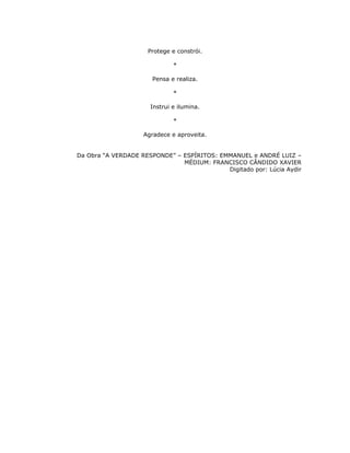 Protege e constrói.

                              *

                       Pensa e realiza.

                              *

                      Instrui e ilumina.

                              *

                    Agradece e aproveita.


Da Obra “A VERDADE RESPONDE” – ESPÍRITOS: EMMANUEL e ANDRÉ LUIZ –
                               MÉDIUM: FRANCISCO CÂNDIDO XAVIER
                                            Digitado por: Lúcia Aydir
 