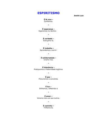ESPIRITISMO
                                       André Luiz

            É fé viva –
            Confiemos.

                 *

         É esperança –
     Esperemos no Senhor.

                 *

           É caridade –
           Exerçamo-la.

                 *

          É trabalho –
       Aprendamos a servir.

                 *

        É solidariedade –
           Unamo-nos.

                 *

         É tolerância –
Pratiquemos a fraternidade legítima.

                 *

            É paz –
     Procuremos a concórdia.

                 *

             É luz –
      Brilhemos, refletindo-a

                 *

          É amor –
    Amemo-nos uns aos outros.

                 *

           É caminho –
            Trilhemo-lo.
 