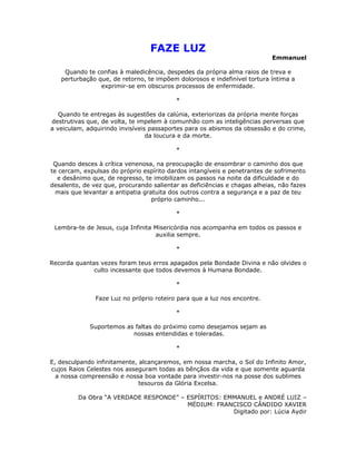 FAZE LUZ
                                                                           Emmanuel

    Quando te confias à maledicência, despedes da própria alma raios de treva e
   perturbação que, de retorno, te impõem dolorosos e indefinível tortura íntima a
                exprimir-se em obscuros processos de enfermidade.

                                          *

   Quando te entregas às sugestões da calúnia, exteriorizas da própria mente forças
destrutivas que, de volta, te impelem à comunhão com as inteligências perversas que
a veiculam, adquirindo invisíveis passaportes para os abismos da obsessão e do crime,
                                 da loucura e da morte.

                                          *

 Quando desces à crítica venenosa, na preocupação de ensombrar o caminho dos que
te cercam, expulsas do próprio espírito dardos intangíveis e penetrantes de sofrimento
  e desânimo que, de regresso, te imobilizam os passos na noite da dificuldade e do
desalento, de vez que, procurando salientar as deficiências e chagas alheias, não fazes
  mais que levantar a antipatia gratuita dos outros contra a segurança e a paz de teu
                                   próprio caminho...

                                          *

 Lembra-te de Jesus, cuja Infinita Misericórdia nos acompanha em todos os passos e
                                   auxilia sempre.

                                          *

Recorda quantas vezes foram teus erros apagados pela Bondade Divina e não olvides o
              culto incessante que todos devemos à Humana Bondade.

                                          *

               Faze Luz no próprio roteiro para que a luz nos encontre.

                                          *

             Suportemos as faltas do próximo como desejamos sejam as
                          nossas entendidas e toleradas.

                                          *

E, desculpando infinitamente, alcançaremos, em nossa marcha, o Sol do Infinito Amor,
cujos Raios Celestes nos asseguram todas as bênçãos da vida e que somente aguarda
  a nossa compreensão e nossa boa vontade para investir-nos na posse dos sublimes
                              tesouros da Glória Excelsa.

         Da Obra “A VERDADE RESPONDE” – ESPÍRITOS: EMMANUEL e ANDRÉ LUIZ –
                                        MÉDIUM: FRANCISCO CÂNDIDO XAVIER
                                                     Digitado por: Lúcia Aydir
 