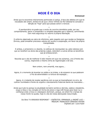 HOJE É O DIA
                                                                          Emmanuel

Ainda que te encontres inteiramente penhorado à Justiça, à face dos débitos em que te
 resvalaste até ontem, lembra-te de que o Amor Infinito do Pai Celestial te concede a
                 bênção do “hoje” para que possas solver e renovar.

                                         *
     O penitenciário na grade que o exclui do convívio doméstico pode, por seu
comportamento, gerar a compaixão e a simpatia daqueles que o observa, caminhando
                com mais segurança no retorno à própria libertação.

                                          *
O enfermo algemado ao catre do infortúnio, pelo respeito com que recebe os Desígnios
Divinos, pode amealhar preciosos valores em auxílio à cooperação, em favor da própria
                                   tranqüilidade.

                                          *
 E ambos, o prisioneiro e o doente, no esforço de reconquistar-se, pela nobreza com
que se recolhem as dores das próprias culpas, estendem a outras almas os benefícios
                                que já entesouraram.

                                         *
 Recorda que o dia de melhorar é este mesmo em que nos achamos, uns à frente dos
            outros, respirando o mesmo clima de regeneração e de luta.

                                       *
                       Nem ontem, nem amanhã, mas agora...

                                        *
Agora, é o momento de levantar os caídos e os tristes, e de amparar os que padecem
                 o frio da adversidade e a tortura da expiação...

                                           *
   Agora, é o instante de revelar paciência com os que se tresmalharam no erro, de
cultivar humildade à frente do orgulho e devotamento fraternal diante da insensatez...

                                          *
Ainda que tudo te pareça na atualidade terrestre sombra e derrota, cadeia e desalento,
   ergue a Deus o teu coração em forma de prece e roga-LHE forças para fazer luz e
   confiança onde a treva e o desespero dominam, porque, se ontem foi o tempo de
         nossa morte na queda, hoje é o dia de nossa abençoada ressurreição.


         Da Obra “A VERDADE RESPONDE” – ESPÍRITOS: EMMANUEL e ANDRÉ LUIZ –
                                        MÉDIUM: FRANCISCO CÂNDIDO XAVIER
                                                     Digitado por: Lúcia Aydir
 