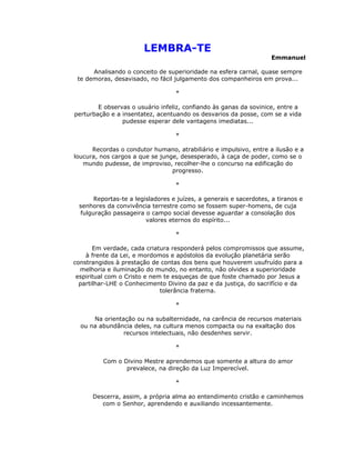 LEMBRA-TE
                                                                    Emmanuel

      Analisando o conceito de superioridade na esfera carnal, quase sempre
 te demoras, desavisado, no fácil julgamento dos companheiros em prova...

                                  *

        E observas o usuário infeliz, confiando às ganas da sovinice, entre a
perturbação e a insentatez, acentuando os desvarios da posse, com se a vida
                pudesse esperar dele vantagens imediatas...

                                  *

      Recordas o condutor humano, atrabiliário e impulsivo, entre a ilusão e a
loucura, nos cargos a que se junge, desesperado, à caça de poder, como se o
   mundo pudesse, de improviso, recolher-lhe o concurso na edificação do
                                 progresso.

                                  *

      Reportas-te a legisladores e juízes, a generais e sacerdotes, a tiranos e
 senhores da convivência terrestre como se fossem super-homens, de cuja
 fulguração passageira o campo social devesse aguardar a consolação dos
                        valores eternos do espírito...

                                  *

       Em verdade, cada criatura responderá pelos compromissos que assume,
    à frente da Lei, e mordomos e apóstolos da evolução planetária serão
constrangidos à prestação de contas dos bens que houverem usufruído para a
  melhoria e iluminação do mundo, no entanto, não olvides a superioridade
 espiritual com o Cristo e nem te esqueças de que foste chamado por Jesus a
  partilhar-LHE o Conhecimento Divino da paz e da justiça, do sacrifício e da
                              tolerância fraterna.

                                  *

      Na orientação ou na subalternidade, na carência de recursos materiais
  ou na abundância deles, na cultura menos compacta ou na exaltação dos
                recursos intelectuais, não desdenhes servir.

                                  *

         Com o Divino Mestre aprendemos que somente a altura do amor
                prevalece, na direção da Luz Imperecível.

                                  *

      Descerra, assim, a própria alma ao entendimento cristão e caminhemos
         com o Senhor, aprendendo e auxiliando incessantemente.
 